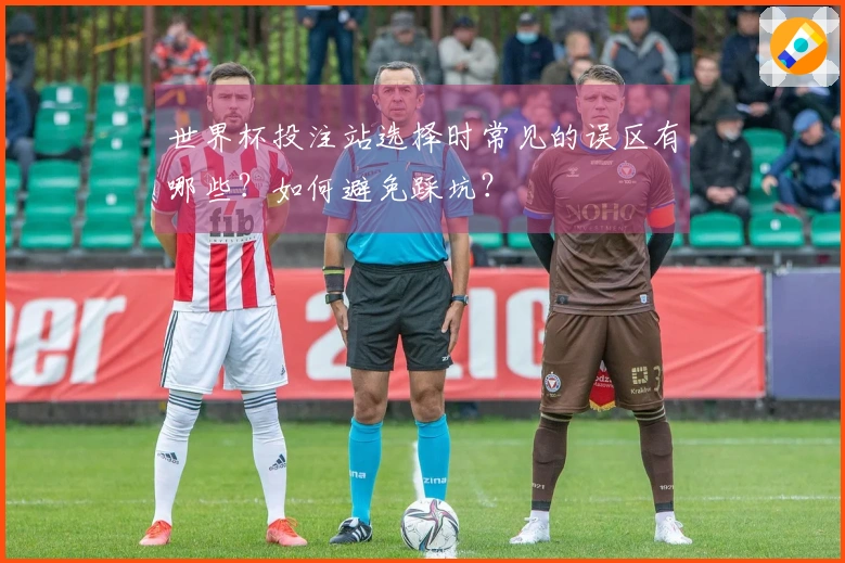 世界杯投注站选择时常见的误区有哪些？如何避免踩坑？