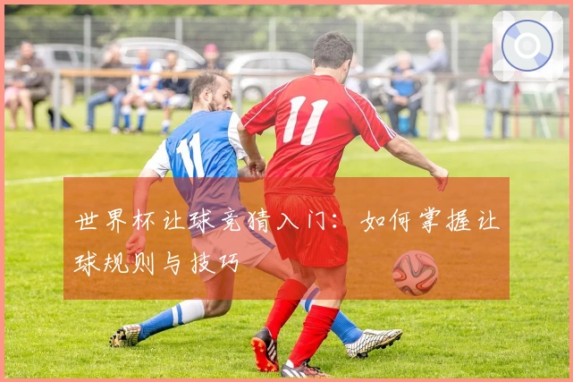 世界杯让球竞猜入门：如何掌握让球规则与技巧