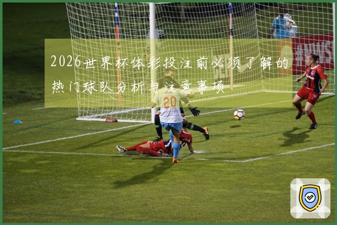 2026世界杯体彩投注前必须了解的热门球队分析与注意事项